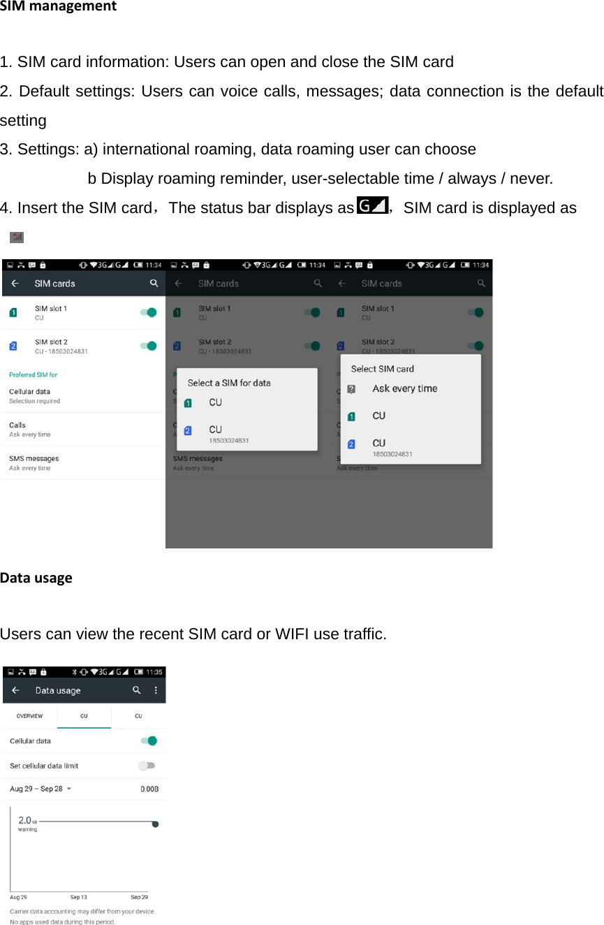 SIMmanagement1. SIM card information: Users can open and close the SIM card 2. Default settings: Users can voice calls, messages; data connection is the default setting 3. Settings: a) international roaming, data roaming user can choose                       b Display roaming reminder, user-selectable time / always / never. 4. Insert the SIM card，The status bar displays as ，SIM card is displayed as   -                                                         DatausageUsers can view the recent SIM card or WIFI use traffic.             