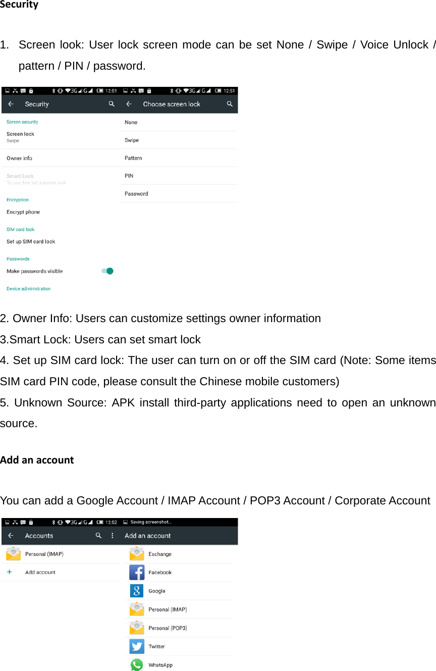 Security1.  Screen look: User lock screen mode can be set None / Swipe / Voice Unlock / pattern / PIN / password.                                    2. Owner Info: Users can customize settings owner information 3.Smart Lock: Users can set smart lock 4. Set up SIM card lock: The user can turn on or off the SIM card (Note: Some items SIM card PIN code, please consult the Chinese mobile customers) 5. Unknown Source: APK install third-party applications need to open an unknown source. AddanaccountYou can add a Google Account / IMAP Account / POP3 Account / Corporate Account                                        