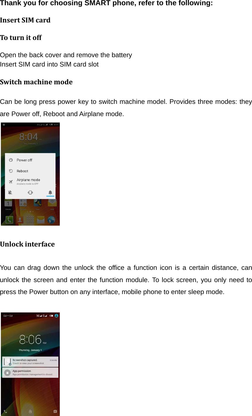 Thank you for choosing SMART phone, refer to the following: InsertSIMcardToturnitoffOpen the back cover and remove the battery Insert SIM card into SIM card slot SwitchmachinemodeCan be long press power key to switch machine model. Provides three modes: they are Power off, Reboot and Airplane mode.          UnlockinterfaceYou can drag down the unlock the office a function icon is a certain distance, can unlock the screen and enter the function module. To lock screen, you only need to press the Power button on any interface, mobile phone to enter sleep mode.           
