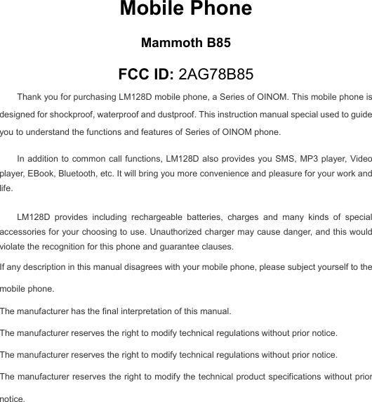  Mobile Phone Mammoth B85 FCC ID: 2AG78B85 Thank you for purchasing LM128D mobile phone, a Series of OINOM. This mobile phone is designed for shockproof, waterproof and dustproof. This instruction manual special used to guide you to understand the functions and features of Series of OINOM phone. In addition to common call functions, LM128D also provides you SMS, MP3 player, Video player, EBook, Bluetooth, etc. It will bring you more convenience and pleasure for your work and life.  LM128D provides including rechargeable batteries, charges and many kinds of special accessories for your choosing to use. Unauthorized charger may cause danger, and this would violate the recognition for this phone and guarantee clauses. If any description in this manual disagrees with your mobile phone, please subject yourself to the mobile phone. The manufacturer has the final interpretation of this manual. The manufacturer reserves the right to modify technical regulations without prior notice. The manufacturer reserves the right to modify technical regulations without prior notice. The manufacturer reserves the right to modify the technical product specifications without prior notice.    