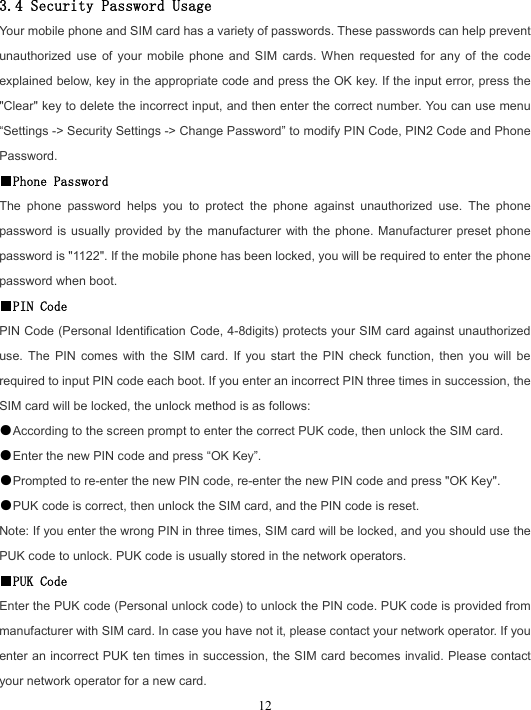  12 3.4 Security Password Usage Your mobile phone and SIM card has a variety of passwords. These passwords can help prevent unauthorized use of your mobile phone and SIM cards. When requested for any of the code explained below, key in the appropriate code and press the OK key. If the input error, press the &quot;Clear&quot; key to delete the incorrect input, and then enter the correct number. You can use menu “Settings -&gt; Security Settings -&gt; Change Password” to modify PIN Code, PIN2 Code and Phone Password. ■Phone Password The phone password helps you to protect the phone against unauthorized use. The phone password is usually provided by the manufacturer with the phone. Manufacturer preset phone password is &quot;1122&quot;. If the mobile phone has been locked, you will be required to enter the phone password when boot. ■PIN Code PIN Code (Personal Identification Code, 4-8digits) protects your SIM card against unauthorized use. The PIN comes with the SIM card. If you start the PIN check function, then you will be required to input PIN code each boot. If you enter an incorrect PIN three times in succession, the SIM card will be locked, the unlock method is as follows: ●According to the screen prompt to enter the correct PUK code, then unlock the SIM card. ●Enter the new PIN code and press “OK Key”. ●Prompted to re-enter the new PIN code, re-enter the new PIN code and press &quot;OK Key&quot;. ●PUK code is correct, then unlock the SIM card, and the PIN code is reset. Note: If you enter the wrong PIN in three times, SIM card will be locked, and you should use the PUK code to unlock. PUK code is usually stored in the network operators. ■PUK Code Enter the PUK code (Personal unlock code) to unlock the PIN code. PUK code is provided from manufacturer with SIM card. In case you have not it, please contact your network operator. If you enter an incorrect PUK ten times in succession, the SIM card becomes invalid. Please contact your network operator for a new card. 