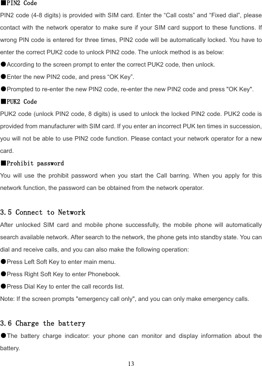  13■PIN2 Code PIN2 code (4-8 digits) is provided with SIM card. Enter the “Call costs” and “Fixed dial”, please contact with the network operator to make sure if your SIM card support to these functions. If wrong PIN code is entered for three times, PIN2 code will be automatically locked. You have to enter the correct PUK2 code to unlock PIN2 code. The unlock method is as below: ●According to the screen prompt to enter the correct PUK2 code, then unlock. ●Enter the new PIN2 code, and press “OK Key”. ●Prompted to re-enter the new PIN2 code, re-enter the new PIN2 code and press &quot;OK Key&quot;. ■PUK2 Code PUK2 code (unlock PIN2 code, 8 digits) is used to unlock the locked PIN2 code. PUK2 code is provided from manufacturer with SIM card. If you enter an incorrect PUK ten times in succession, you will not be able to use PIN2 code function. Please contact your network operator for a new card. ■Prohibit password You will use the prohibit password when you start the Call barring. When you apply for this network function, the password can be obtained from the network operator.  3.5 Connect to Network After unlocked SIM card and mobile phone successfully, the mobile phone will automatically search available network. After search to the network, the phone gets into standby state. You can dial and receive calls, and you can also make the following operation: ●Press Left Soft Key to enter main menu. ●Press Right Soft Key to enter Phonebook. ●Press Dial Key to enter the call records list. Note: If the screen prompts &quot;emergency call only&quot;, and you can only make emergency calls.  3.6 Charge the battery ●The battery charge indicator: your phone can monitor and display information about the battery. 