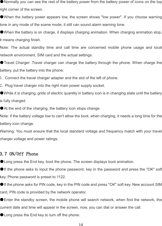  14●Normally you can see the rest of the battery power from the battery power of icons on the top right corner of the screen. ●When the battery power appears low, the screen shows &quot;low power&quot;. If you choose warning tone in any mode of the scene mode, it still can sound alarm warning tone. ●When the battery is on charge, it displays charging animation. When charging animation stop, it means charging finish. Note: The actual standby time and call time are concerned mobile phone usage and local network environment, SIM card and the actual settings. ●Travel Charger: Travel charger can charge the battery through the phone. When charge the battery, put the battery into the phone: 1. Connect the travel charger adapter and the slot of the left of phone. 2. Plug travel charger into the right main power supply socket. ●While it is charging, grids of electric quantity in battery icon is in changing state until the battery is fully charged. ●At the end of the charging, the battery icon stops change. Note: if the battery voltage low to can&apos;t allow the boot, when charging, it needs a long time for the battery icon change. Warning: You must ensure that the local standard voltage and frequency match with your travel charger voltage and power ratings.  3.7 ON/Off Phone ●Long press the End key, boot the phone. The screen displays boot animation. ●If the phone asks to input the phone password, key in the password and press the &quot;OK&quot; soft key. Phone password is preset to 1122. ●If the phone asks for PIN code, key in the PIN code and press &quot;OK&quot; soft key. New account SIM card, PIN code is provided by the network operator. ●Enter the standby screen, the mobile phone will search network, when find the network, the current date and time will appear in the screen, now, you can dial or answer the call. ●Long press the End key to turn off the phone. 