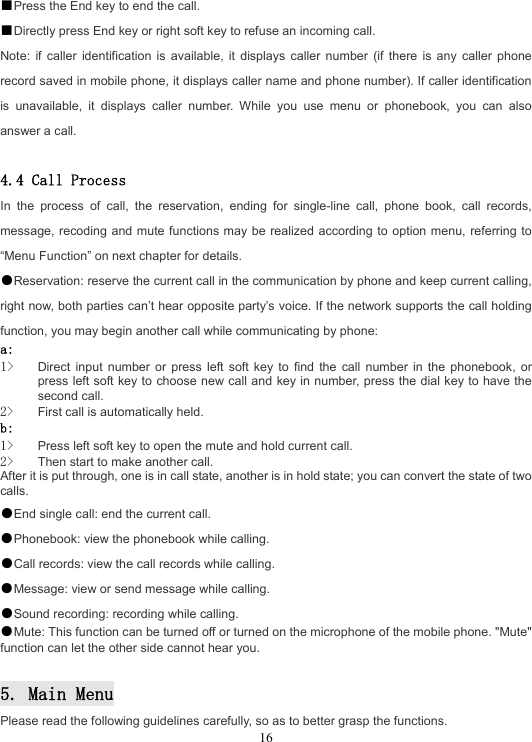  16■Press the End key to end the call. ■Directly press End key or right soft key to refuse an incoming call. Note: if caller identification is available, it displays caller number (if there is any caller phone record saved in mobile phone, it displays caller name and phone number). If caller identification is unavailable, it displays caller number. While you use menu or phonebook, you can also answer a call.  4.4 Call Process In the process of call, the reservation, ending for single-line call, phone book, call records, message, recoding and mute functions may be realized according to option menu, referring to “Menu Function” on next chapter for details. ●Reservation: reserve the current call in the communication by phone and keep current calling, right now, both parties can’t hear opposite party’s voice. If the network supports the call holding function, you may begin another call while communicating by phone: a:  1&gt; Direct input number or press left soft key to find the call number in the phonebook, or press left soft key to choose new call and key in number, press the dial key to have the second call. 2&gt; First call is automatically held. b:  1&gt; Press left soft key to open the mute and hold current call. 2&gt; Then start to make another call. After it is put through, one is in call state, another is in hold state; you can convert the state of two calls. ●End single call: end the current call. ●Phonebook: view the phonebook while calling. ●Call records: view the call records while calling. ●Message: view or send message while calling. ●Sound recording: recording while calling. ●Mute: This function can be turned off or turned on the microphone of the mobile phone. &quot;Mute&quot; function can let the other side cannot hear you.  5. Main Menu Please read the following guidelines carefully, so as to better grasp the functions. 