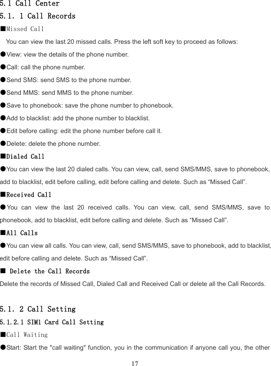  17 5.1 Call Center 5.1．1 Call Records ■Missed Call You can view the last 20 missed calls. Press the left soft key to proceed as follows: ●View: view the details of the phone number. ●Call: call the phone number. ●Send SMS: send SMS to the phone number. ●Send MMS: send MMS to the phone number. ●Save to phonebook: save the phone number to phonebook. ●Add to blacklist: add the phone number to blacklist. ●Edit before calling: edit the phone number before call it. ●Delete: delete the phone number. ■Dialed Call ●You can view the last 20 dialed calls. You can view, call, send SMS/MMS, save to phonebook, add to blacklist, edit before calling, edit before calling and delete. Such as “Missed Call”. ■Received Call ●You can view the last 20 received calls. You can view, call, send SMS/MMS, save to phonebook, add to blacklist, edit before calling and delete. Such as “Missed Call”. ■All Calls ●You can view all calls. You can view, call, send SMS/MMS, save to phonebook, add to blacklist, edit before calling and delete. Such as “Missed Call”. ■ Delete the Call Records Delete the records of Missed Call, Dialed Call and Received Call or delete all the Call Records.  5.1．2 Call Setting 5.1.2.1 SIM1 Card Call Setting ■Call Waiting ●Start: Start the &quot;call waiting&quot; function, you in the communication if anyone call you, the other 
