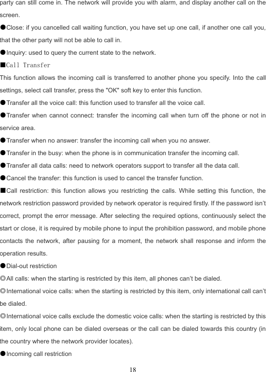  18party can still come in. The network will provide you with alarm, and display another call on the screen. ●Close: if you cancelled call waiting function, you have set up one call, if another one call you, that the other party will not be able to call in. ●Inquiry: used to query the current state to the network. ■Call Transfer This function allows the incoming call is transferred to another phone you specify. Into the call settings, select call transfer, press the &quot;OK&quot; soft key to enter this function. ●Transfer all the voice call: this function used to transfer all the voice call. ●Transfer when cannot connect: transfer the incoming call when turn off the phone or not in service area. ●Transfer when no answer: transfer the incoming call when you no answer. ●Transfer in the busy: when the phone is in communication transfer the incoming call. ●Transfer all data calls: need to network operators support to transfer all the data call. ●Cancel the transfer: this function is used to cancel the transfer function. ■Call restriction: this function allows you restricting the calls. While setting this function, the network restriction password provided by network operator is required firstly. If the password isn’t correct, prompt the error message. After selecting the required options, continuously select the start or close, it is required by mobile phone to input the prohibition password, and mobile phone contacts the network, after pausing for a moment, the network shall response and inform the operation results. ●Dial-out restriction ◎All calls: when the starting is restricted by this item, all phones can’t be dialed. ◎International voice calls: when the starting is restricted by this item, only international call can’t be dialed. ◎International voice calls exclude the domestic voice calls: when the starting is restricted by this item, only local phone can be dialed overseas or the call can be dialed towards this country (in the country where the network provider locates). ●Incoming call restriction 