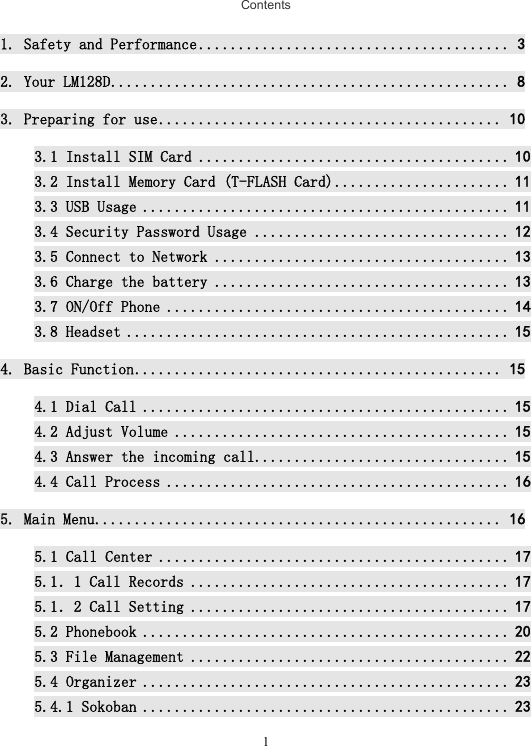  1Contents 1. Safety and Performance ....................................... 3 2. Your LM128D .................................................. 8 3. Preparing for use ........................................... 10 3.1 Install SIM Card ....................................... 10 3.2 Install Memory Card (T-FLASH Card) ...................... 11 3.3 USB Usage .............................................. 11 3.4 Security Password Usage ................................ 12 3.5 Connect to Network ..................................... 13 3.6 Charge the battery ..................................... 13 3.7 ON/Off Phone ........................................... 14 3.8 Headset ................................................ 15 4. Basic Function .............................................. 15 4.1 Dial Call .............................................. 15 4.2 Adjust Volume .......................................... 15 4.3 Answer the incoming call................................ 15 4.4 Call Process ........................................... 16 5. Main Menu ................................................... 16 5.1 Call Center ............................................ 17 5.1．1 Call Records ........................................ 17 5.1．2 Call Setting ........................................ 17 5.2 Phonebook .............................................. 20 5.3 File Management ........................................ 22 5.4 Organizer .............................................. 23 5.4.1 Sokoban .............................................. 23 