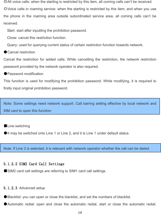  19◎All voice calls: when the starting is restricted by this item, all coming calls can’t be received. ◎Voice calls in roaming service: when the starting is restricted by this item, and when you use the phone in the roaming area outside subordinated service area, all coming calls can’t be received. Start: start after inputting the prohibition password. Close: cancel this restriction function. Query: used for querying current status of certain restriction function towards network. ●Cancel restriction Cancel the restriction for added calls. While cancelling the restriction, the network restriction password provided by the network operator is also required. ●Password modification This function is used for modifying the prohibition password. While modifying, it is required to firstly input original prohibition password.  Note: Some settings need network support. Call barring setting effective by local network and SIM card to open this function.  ■Line switching ●It may be switched onto Line 1 or Line 2, and it is Line 1 under default status.  Note: If Line 2 is selected, it is relevant with network operator whether the call can be dialed.  5.1.2.2 SIM2 Card Call Settings ■SIM2 card call settings are referring to SIM1 card call settings.  5.1.2.3 Advanced setup ●Blacklist: you can open or close the blacklist, and set the numbers of blacklist. ●Automatic redial: open and close the automatic redial, start or close the automatic redial. 