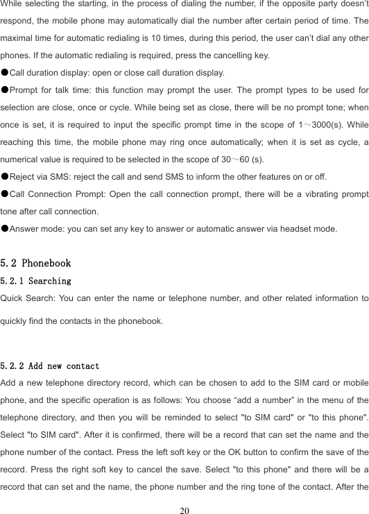  20While selecting the starting, in the process of dialing the number, if the opposite party doesn’t respond, the mobile phone may automatically dial the number after certain period of time. The maximal time for automatic redialing is 10 times, during this period, the user can’t dial any other phones. If the automatic redialing is required, press the cancelling key. ●Call duration display: open or close call duration display. ●Prompt for talk time: this function may prompt the user. The prompt types to be used for selection are close, once or cycle. While being set as close, there will be no prompt tone; when once is set, it is required to input the specific prompt time in the scope of 1～3000(s). While reaching this time, the mobile phone may ring once automatically; when it is set as cycle, a numerical value is required to be selected in the scope of 30～60 (s). ●Reject via SMS: reject the call and send SMS to inform the other features on or off. ●Call Connection Prompt: Open the call connection prompt, there will be a vibrating prompt tone after call connection. ●Answer mode: you can set any key to answer or automatic answer via headset mode.  5.2 Phonebook 5.2.1 Searching Quick Search: You can enter the name or telephone number, and other related information to quickly find the contacts in the phonebook.  5.2.2 Add new contact Add a new telephone directory record, which can be chosen to add to the SIM card or mobile phone, and the specific operation is as follows: You choose “add a number” in the menu of the telephone directory, and then you will be reminded to select &quot;to SIM card&quot; or &quot;to this phone&quot;. Select &quot;to SIM card&quot;. After it is confirmed, there will be a record that can set the name and the phone number of the contact. Press the left soft key or the OK button to confirm the save of the record. Press the right soft key to cancel the save. Select &quot;to this phone&quot; and there will be a record that can set and the name, the phone number and the ring tone of the contact. After the 