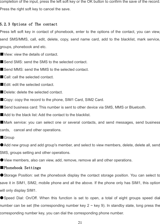  21completion of the input, press the left soft key or the OK button to confirm the save of the record. Press the right soft key to cancel the save.  5.2.3 Options of The contact Press left soft key in contact of phonebook, enter to the options of the contact, you can view, send SMS/MMS, call, edit, delete, copy, send name card, add to the blacklist, mark service, groups, phonebook and etc. ■View: view the details of contact. ■Send SMS: send the SMS to the selected contact. ■Send MMS: send the MMS to the selected contact. ■Call: call the selected contact. ■Edit: edit the selected contact. ■Delete: delete the selected contact. ■Copy: copy the record to the phone, SIM1 Card, SIM2 Card. ■Send business card: This number is sent to other device via SMS, MMS or Bluetooth. ■Add to the black list: Add the contact to the blacklist. ■Mark service: you can select one or several contacts, and send messages, send business cards,  cancel and other operations. ■Group ●Add new group and add group&apos;s member, and select to view members, delete, delete all, send SMS, groups setting and other operations. ●View members, also can view, add, remove, remove all and other operations. ■Phonebook Settings ●Storage Position: set the phonebook display the contact storage position. You can select to save it in SIM1, SIM2, mobile phone and all the above. If the phone only has SIM1, this option will only display SIM1. ●Speed Dial: On/Off. When this function is set to open, a total of eight groups speed dial number can be set (the corresponding number key 2 ~ key 9). In standby state, long press the corresponding number key, you can dial the corresponding phone number. 