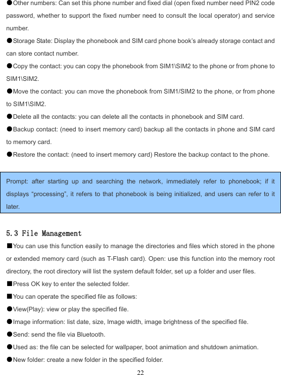  22●Other numbers: Can set this phone number and fixed dial (open fixed number need PIN2 code password, whether to support the fixed number need to consult the local operator) and service number. ●Storage State: Display the phonebook and SIM card phone book’s already storage contact and can store contact number. ●Copy the contact: you can copy the phonebook from SIM1\SIM2 to the phone or from phone to SIM1\SIM2. ●Move the contact: you can move the phonebook from SIM1/SIM2 to the phone, or from phone to SIM1\SIM2. ●Delete all the contacts: you can delete all the contacts in phonebook and SIM card. ●Backup contact: (need to insert memory card) backup all the contacts in phone and SIM card to memory card. ●Restore the contact: (need to insert memory card) Restore the backup contact to the phone.  Prompt: after starting up and searching the network, immediately refer to phonebook; if it displays “processing”, it refers to that phonebook is being initialized, and users can refer to it later.  5.3 File Management ■You can use this function easily to manage the directories and files which stored in the phone or extended memory card (such as T-Flash card). Open: use this function into the memory root directory, the root directory will list the system default folder, set up a folder and user files. ■Press OK key to enter the selected folder. ■You can operate the specified file as follows: ●View(Play): view or play the specified file. ●Image information: list date, size, Image width, image brightness of the specified file. ●Send: send the file via Bluetooth. ●Used as: the file can be selected for wallpaper, boot animation and shutdown animation. ●New folder: create a new folder in the specified folder. 