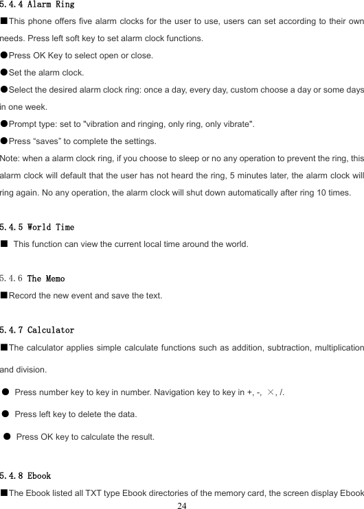  245.4.4 Alarm Ring ■This phone offers five alarm clocks for the user to use, users can set according to their own needs. Press left soft key to set alarm clock functions. ●Press OK Key to select open or close. ●Set the alarm clock. ●Select the desired alarm clock ring: once a day, every day, custom choose a day or some days in one week. ●Prompt type: set to &quot;vibration and ringing, only ring, only vibrate&quot;. ●Press “saves” to complete the settings. Note: when a alarm clock ring, if you choose to sleep or no any operation to prevent the ring, this alarm clock will default that the user has not heard the ring, 5 minutes later, the alarm clock will ring again. No any operation, the alarm clock will shut down automatically after ring 10 times.  5.4.5 World Time ■ This function can view the current local time around the world.  5.4.6 The Memo ■Record the new event and save the text.  5.4.7 Calculator ■The calculator applies simple calculate functions such as addition, subtraction, multiplication and division. ● Press number key to key in number. Navigation key to key in +, -,  ×, /. ● Press left key to delete the data. ● Press OK key to calculate the result.  5.4.8 Ebook ■The Ebook listed all TXT type Ebook directories of the memory card, the screen display Ebook 