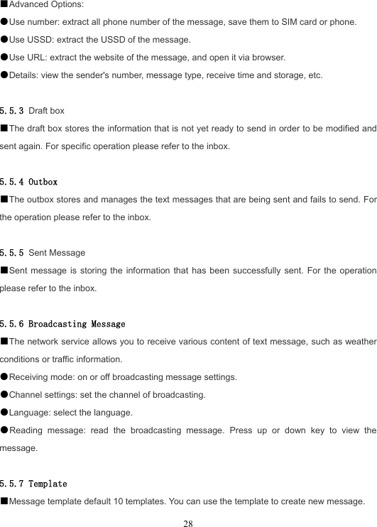  28■Advanced Options: ●Use number: extract all phone number of the message, save them to SIM card or phone. ●Use USSD: extract the USSD of the message. ●Use URL: extract the website of the message, and open it via browser. ●Details: view the sender&apos;s number, message type, receive time and storage, etc.  5.5.3 Draft box ■The draft box stores the information that is not yet ready to send in order to be modified and sent again. For specific operation please refer to the inbox.  5.5.4 Outbox ■The outbox stores and manages the text messages that are being sent and fails to send. For the operation please refer to the inbox.  5.5.5 Sent Message ■Sent message is storing the information that has been successfully sent. For the operation please refer to the inbox.  5.5.6 Broadcasting Message ■The network service allows you to receive various content of text message, such as weather conditions or traffic information. ●Receiving mode: on or off broadcasting message settings. ●Channel settings: set the channel of broadcasting. ●Language: select the language. ●Reading message: read the broadcasting message. Press up or down key to view the message.  5.5.7 Template ■Message template default 10 templates. You can use the template to create new message. 