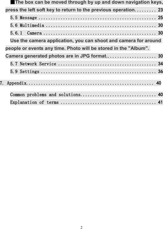  2■The box can be moved through by up and down navigation keys, press the left soft key to return to the previous operation. ........ 23 5.5 Message ................................................ 25 5.6 Multimedia ............................................. 30 5.6.1  Camera .............................................. 30 Use the camera application, you can shoot and camera for around people or events any time. Photo will be stored in the &quot;Album&quot;. Camera generated photos are in JPG format. .................... 30 5.7 Network Service ........................................ 34 5.9 Settings ............................................... 36 7. Appendix.................................................... 40 Common problems and solutions ............................... 40 Explanation of terms ....................................... 41            