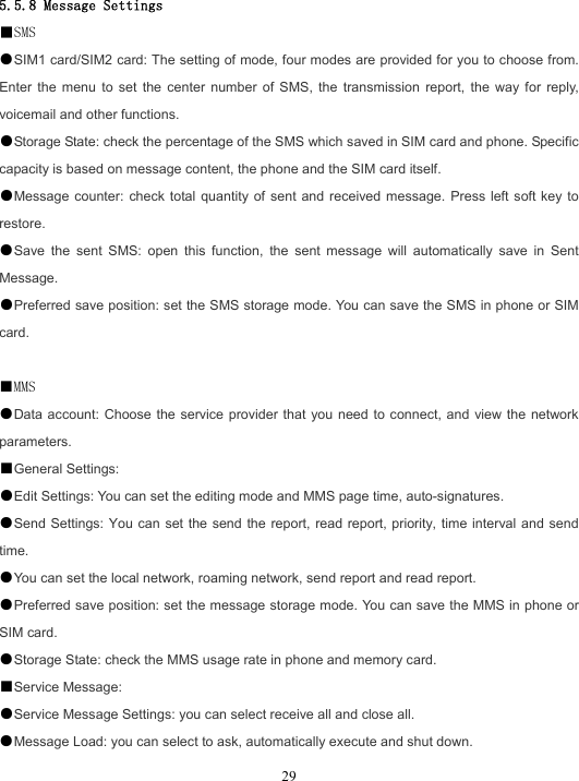  29 5.5.8 Message Settings ■SMS ●SIM1 card/SIM2 card: The setting of mode, four modes are provided for you to choose from. Enter the menu to set the center number of SMS, the transmission report, the way for reply, voicemail and other functions. ●Storage State: check the percentage of the SMS which saved in SIM card and phone. Specific capacity is based on message content, the phone and the SIM card itself. ●Message counter: check total quantity of sent and received message. Press left soft key to restore. ●Save the sent SMS: open this function, the sent message will automatically save in Sent Message. ●Preferred save position: set the SMS storage mode. You can save the SMS in phone or SIM card.  ■MMS ●Data account: Choose the service provider that you need to connect, and view the network parameters. ■General Settings: ●Edit Settings: You can set the editing mode and MMS page time, auto-signatures. ●Send Settings: You can set the send the report, read report, priority, time interval and send time. ●You can set the local network, roaming network, send report and read report. ●Preferred save position: set the message storage mode. You can save the MMS in phone or SIM card. ●Storage State: check the MMS usage rate in phone and memory card. ■Service Message: ●Service Message Settings: you can select receive all and close all. ●Message Load: you can select to ask, automatically execute and shut down. 