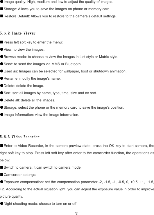  31●Image quality: High, medium and low to adjust the quality of images. ■Storage: Allows you to save the images on phone or memory card. ■Restore Default: Allows you to restore to the camera’s default settings.  5.6.2 Image Viewer ■Press left soft key to enter the menu: ●View: to view the images. ●Browse mode: to choose to view the images in List style or Matrix style. ●Send: to send the images via MMS or Bluetooth. ●Used as: Images can be selected for wallpaper, boot or shutdown animation. ●Rename: modify the image’s name. ●Delete: delete the image. ●Sort: sort all images by name, type, time, size and no sort. ●Delete all: delete all the images. ●Storage: select the phone or the memory card to save the image’s position. ●Image Information: view the image information.   5.6.3 Video Recorder ■Enter to Video Recorder, in the camera preview state, press the OK key to start camera, the right soft key to stop. Press left soft key after enter to the camcorder function, the operations as below: ■Switch to camera: it can switch to camera mode. ■Camcorder settings: ●Exposure compensation: set the compensation parameter -2, -1.5, -1, -0.5, 0, +0.5, +1, +1.5, +2. According to the actual situation light, you can adjust the exposure value in order to improve picture quality. ●Night shooting mode: choose to turn on or off. 