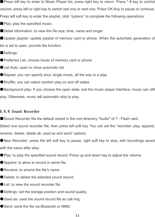  33■Press left key to enter to Music Player list, press right key to return. Press * # key to control volume, press left or right key to switch last one or next one. Press OK Key to pause or continue. Press left soft key to enter the playlist, click “options” to complete the following operations: ■Play: play the specified music. ■Detail information: to view the file size, time, name and singer. ■Update playlist: update playlist of memory card or phone. When the automatic generation of list is set to open, provide the function. ■Settings: ●Preferred List: choose music of memory card or phone. ●List Auto: open or close automatic list. ●Repeat: you can specify shut, single music, all the way to a play. ●Shuffle: you can select random play on and off states. ●Background play: If you choose the open state, exit the music player interface, music can still play. Otherwise, music will automatic stop to play.  5.6.6 Sound Recorder ■Sound Recorder file the default stored in the root directory &quot;Audio&quot; of T - Flash card. Select one sound recorder file, then press left soft key. You can set the “recorder, play, append, rename, delete, delete all, used as and send” options. ●New Recorder: press the left soft key to pause, right soft key to stop, edit recordings saved with the name after stop. ●Play: to play the specified sound record. Press up and down key to adjust the volume. ●Append: to allow to record in same file. ●Rename: to amend the file’s name. ●Delete: to delete the selected sound record. ●List: to view the sound recorder file. ●Settings: set the storage position and sound quality. ●Used as: used the sound record file as call ring. ●Send: send the file via Bluetooth or MMS. 