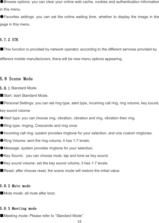  35●Browse options: you can clear your online web cache, cookies and authentication information in this menu. ●Favorites settings: you can set the online waiting time, whether to display the image in the page in this menu.  5.7.2 STK ■This function is provided by network operator, according to the different services provided by different mobile manufacturers, there will be new menu options appearing.  5.8 Scene Mode 5.8.1 Standard Mode ■Start: start Standard Mode. ■Personal Settings: you can set ring type, alert type, incoming call ring, ring volume, key sound, key sound volume. ●Alert type: you can choose ring, vibration, vibration and ring, vibration then ring. ●Ring type: ringing, Crescendo and ring once. ●Incoming call ring: system provides ringtone for your selection, and one custom ringtones. ●Ring Volume: sent the ring volume, it has 1-7 levels. ●Message: system provides ringtone for your selection. ●Key Sound：you can choose mute, tap and tone as key sound. ●Key sound volume: set the key sound volume, it has 1-7 levels. ■Reset: after choose reset, the scene mode will restore the initial value.  5.8.2 Mute mode ■Mute mode: all mute after boot.  5.8.3 Meeting mode ■Meeting mode: Please refer to “Standard Mode”. 