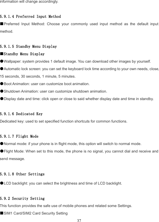  37information will change accordingly.  5.9.1.4 Preferred Input Method ■Preferred Input Method: Choose your commonly used input method as the default input method.  5.9.1.5 Standby Menu Display ■Standby Menu Display ●Wallpaper: system provides 1 default image. You can download other images by yourself. ●Automatic lock screen: you can set the keyboard lock time according to your own needs, close, 15 seconds, 30 seconds, 1 minute, 5 minutes. ●Boot Animation: user can customize boot animation. ●Shutdown Animation: user can customize shutdown animation.   ●Display date and time: click open or close to said whether display date and time in standby.  5.9.1.6 Dedicated Key Dedicated key: used to set specified function shortcuts for common functions.  5.9.1.7 Flight Mode ●Normal mode: if your phone is in flight mode, this option will switch to normal mode. ●Flight Mode: When set to this mode, the phone is no signal, you cannot dial and receive and send message.  5.9.1.8 Other Settings ●LCD backlight: you can select the brightness and time of LCD backlight.  5.9.2 Security Setting This function provides the safe use of mobile phones and related some Settings. ■SIM1 Card/SIM2 Card Security Setting 