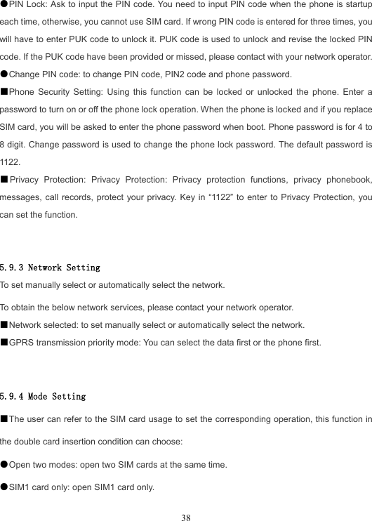  38●PIN Lock: Ask to input the PIN code. You need to input PIN code when the phone is startup each time, otherwise, you cannot use SIM card. If wrong PIN code is entered for three times, you will have to enter PUK code to unlock it. PUK code is used to unlock and revise the locked PIN code. If the PUK code have been provided or missed, please contact with your network operator. ●Change PIN code: to change PIN code, PIN2 code and phone password. ■Phone Security Setting: Using this function can be locked or unlocked the phone. Enter a password to turn on or off the phone lock operation. When the phone is locked and if you replace SIM card, you will be asked to enter the phone password when boot. Phone password is for 4 to 8 digit. Change password is used to change the phone lock password. The default password is 1122. ■Privacy Protection: Privacy Protection: Privacy protection functions, privacy phonebook, messages, call records, protect your privacy. Key in “1122” to enter to Privacy Protection, you can set the function.   5.9.3 Network Setting To set manually select or automatically select the network. To obtain the below network services, please contact your network operator. ■Network selected: to set manually select or automatically select the network. ■GPRS transmission priority mode: You can select the data first or the phone first.   5.9.4 Mode Setting ■The user can refer to the SIM card usage to set the corresponding operation, this function in the double card insertion condition can choose: ●Open two modes: open two SIM cards at the same time. ●SIM1 card only: open SIM1 card only. 