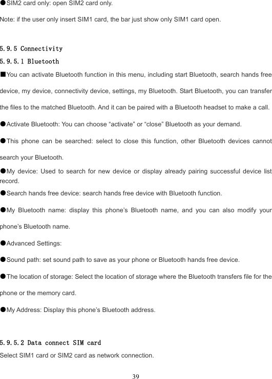  39●SIM2 card only: open SIM2 card only. Note: if the user only insert SIM1 card, the bar just show only SIM1 card open.  5.9.5 Connectivity 5.9.5.1 Bluetooth ■You can activate Bluetooth function in this menu, including start Bluetooth, search hands free device, my device, connectivity device, settings, my Bluetooth. Start Bluetooth, you can transfer the files to the matched Bluetooth. And it can be paired with a Bluetooth headset to make a call. ●Activate Bluetooth: You can choose “activate” or “close” Bluetooth as your demand. ●This phone can be searched: select to close this function, other Bluetooth devices cannot search your Bluetooth. ●My device: Used to search for new device or display already pairing successful device list record. ●Search hands free device: search hands free device with Bluetooth function. ●My Bluetooth name: display this phone’s Bluetooth name, and you can also modify your phone’s Bluetooth name. ●Advanced Settings: ●Sound path: set sound path to save as your phone or Bluetooth hands free device. ●The location of storage: Select the location of storage where the Bluetooth transfers file for the phone or the memory card. ●My Address: Display this phone’s Bluetooth address.  5.9.5.2 Data connect SIM card Select SIM1 card or SIM2 card as network connection.  