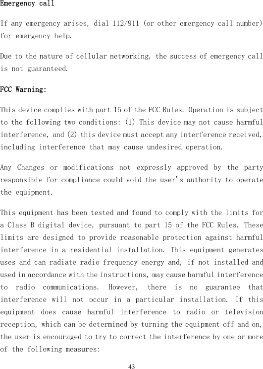  43Emergency call If any emergency arises, dial 112/911 (or other emergency call number) for emergency help. Due to the nature of cellular networking, the success of emergency call is not guaranteed. FCC Warning: This device complies with part 15 of the FCC Rules. Operation is subject to the following two conditions: (1) This device may not cause harmful interference, and (2) this device must accept any interference received, including interference that may cause undesired operation. Any  Changes  or  modifications  not  expressly  approved  by  the  party responsible for compliance could void the user&apos;s authority to operate the equipment. This equipment has been tested and found to comply with the limits for a Class B digital device, pursuant to part 15 of the FCC Rules. These limits are designed to provide reasonable protection against harmful interference in a residential installation. This equipment generates uses and can radiate radio frequency energy and, if not installed and used in accordance with the instructions, may cause harmful interference to  radio  communications.  However,  there  is  no  guarantee  that interference  will  not  occur  in  a  particular  installation.  If  this equipment  does  cause  harmful  interference  to  radio  or  television reception, which can be determined by turning the equipment off and on, the user is encouraged to try to correct the interference by one or more of the following measures: 