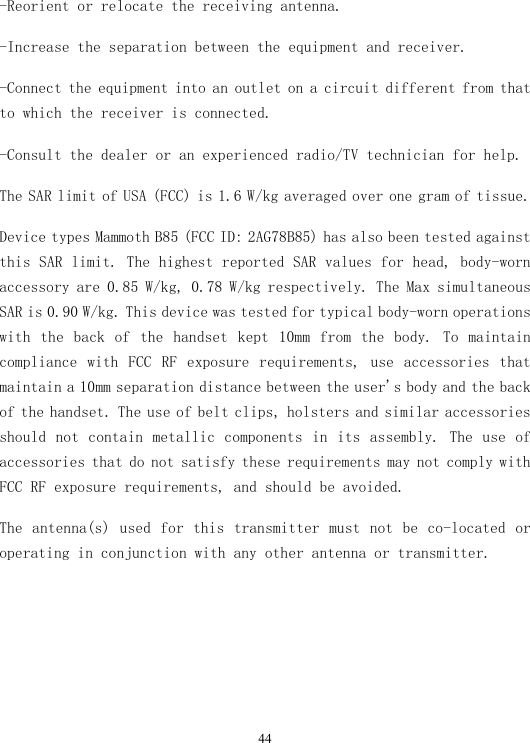  44-Reorient or relocate the receiving antenna. -Increase the separation between the equipment and receiver. -Connect the equipment into an outlet on a circuit different from that to which the receiver is connected. -Consult the dealer or an experienced radio/TV technician for help. The SAR limit of USA (FCC) is 1.6 W/kg averaged over one gram of tissue.  Device types Mammoth B85 (FCC ID: 2AG78B85) has also been tested against this SAR limit. The highest reported SAR values for head, body-worn accessory are 0.85 W/kg, 0.78 W/kg respectively. The Max simultaneous SAR is 0.90 W/kg. This device was tested for typical body-worn operations with  the  back  of  the  handset  kept  10mm  from  the  body.  To  maintain compliance  with  FCC  RF  exposure  requirements,  use  accessories  that maintain a 10mm separation distance between the user&apos;s body and the back of the handset. The use of belt clips, holsters and similar accessories should  not  contain metallic  components  in its assembly.  The  use  of accessories that do not satisfy these requirements may not comply with FCC RF exposure requirements, and should be avoided. The antenna(s) used for this transmitter must not be co-located or operating in conjunction with any other antenna or transmitter.  