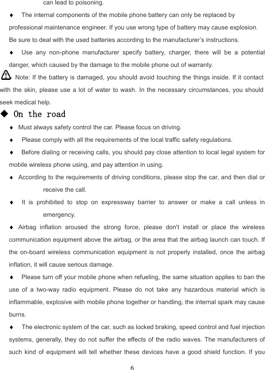  6can lead to poisoning. ♦ The internal components of the mobile phone battery can only be replaced by professional maintenance engineer. If you use wrong type of battery may cause explosion. Be sure to deal with the used batteries according to the manufacturer’s instructions. ♦ Use any non-phone manufacturer specify battery, charger, there will be a potential danger, which caused by the damage to the mobile phone out of warranty.   Note: If the battery is damaged, you should avoid touching the things inside. If it contact with the skin, please use a lot of water to wash. In the necessary circumstances, you should seek medical help. ◆ On the road ♦ Must always safety control the car. Please focus on driving. ♦  Please comply with all the requirements of the local traffic safety regulations. ♦ Before dialing or receiving calls, you should pay close attention to local legal system for mobile wireless phone using, and pay attention in using. ♦ According to the requirements of driving conditions, please stop the car, and then dial or receive the call. ♦  It is prohibited to stop on expressway barrier to answer or make a call unless in emergency. ♦ Airbag inflation aroused the strong force, please don&apos;t install or place the wireless communication equipment above the airbag, or the area that the airbag launch can touch. If the on-board wireless communication equipment is not properly installed, once the airbag inflation, it will cause serious damage. ♦ Please turn off your mobile phone when refueling, the same situation applies to ban the use of a two-way radio equipment. Please do not take any hazardous material which is inflammable, explosive with mobile phone together or handling, the internal spark may cause burns. ♦  The electronic system of the car, such as locked braking, speed control and fuel injection systems, generally, they do not suffer the effects of the radio waves. The manufacturers of such kind of equipment will tell whether these devices have a good shield function. If you 