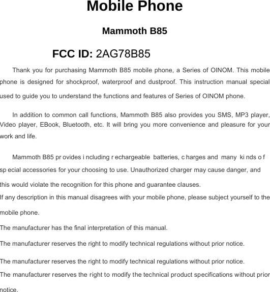 Mobile Phone Mammoth B85 FCC ID: 2AG78B85 Thank you for purchasing Mammoth  B85 mobile phone, a Series of OINOM. This mobile phone  is  designed  for  shockproof,  waterproof  and  dustproof.  This  instruction  manual  special used to guide you to understand the functions and features of Series of OINOM phone. In addition to common call functions, Mammoth B85 also provides you SMS, MP3 player, Video player,  EBook,  Bluetooth, etc.  It  will bring  you  more convenience  and  pleasure  for your work and life. Mammoth B85 pr ovides i ncluding r echargeable batteries, c harges and many ki nds o f sp ecial accessories for your choosing to use. Unauthorized charger may cause danger, and this would violate the recognition for this phone and guarantee clauses. If any description in this manual disagrees with your mobile phone, please subject yourself to the mobile phone. The manufacturer has the final interpretation of this manual. The manufacturer reserves the right to modify technical regulations without prior notice. The manufacturer reserves the right to modify technical regulations without prior notice. The manufacturer reserves the right to modify the technical product specifications without prior notice. 