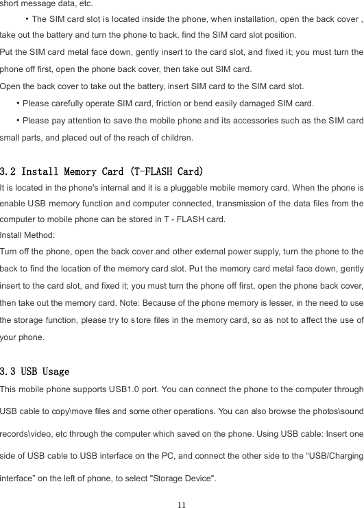 11short message data, etc. ·The SIM card slot is located inside the phone, when installation, open the back cover , take out the battery and turn the phone to back, find the SIM card slot position. Put the SIM card metal face down, gently insert to the card slot, and fixed it; you must turn the phone off first, open the phone back cover, then take out SIM card. Open the back cover to take out the battery, insert SIM card to the SIM card slot. ·Please carefully operate SIM card, friction or bend easily damaged SIM card.·Please pay attention to save the mobile phone and its accessories such as the SIM card small parts, and placed out of the reach of children. 3.2 Install Memory Card (T-FLASH Card) It is located in the phone&apos;s internal and it is a pluggable mobile memory card. When the phone is enable USB memory function and computer connected, transmission of the data files from the computer to mobile phone can be stored in T - FLASH card. Install Method: Turn off the phone, open the back cover and other external power supply, turn the phone to the back to find the location of the memory card slot. Put the memory card metal face down, gently insert to the card slot, and fixed it; you must turn the phone off first, open the phone back cover, then take out the memory card. Note: Because of the phone memory is lesser, in the need to use the storage function, please try to store files in the memory card, so as not to affect the use of your phone. 3.3 USB Usage This mobile phone supports USB1.0 port. You can connect the phone to the computer through USB cable to copy\move files and some other operations. You can also browse the photos\sound records\video, etc through the computer which saved on the phone. Using USB cable: Insert one side of USB cable to USB interface on the PC, and connect the other side to the “USB/Charging interface” on the left of phone, to select &quot;Storage Device&quot;.   