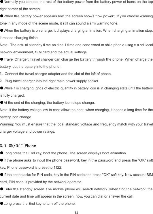  14●Normally you can see the rest of the battery power from the battery power of icons on the top right corner of the screen. ●When the battery power appears low, the screen shows &quot;low power&quot;. If y ou choose warning tone in any mode of the scene mode, it still can sound alarm warning tone. ●When the battery is on charge, it displays charging animation. When charging animation stop, it means charging finish. Note: The actu al st andby ti me an d cal l ti me ar e conc erned m obile phon e usag e a nd local network environment, SIM card and the actual settings. ●Travel Charger: Travel charger can char ge the battery through the phone. When charge the battery, put the battery into the phone: 1. Connect the travel charger adapter and the slot of the left of phone. 2. Plug travel charger into the right main power supply socket. ●While it is charging, grids of electric quantity in battery icon is in changing state until the battery is fully charged. ●At the end of the charging, the battery icon stops change. Note: if the battery voltage low to can&apos;t allow the boot, when charging, it needs a long time for the battery icon change. Warning: You must ensure that the local standard voltage and frequency match with your travel charger voltage and power ratings.  3.7 ON/Off Phone ●Long press the End key, boot the phone. The screen displays boot animation. ●If the phone asks to input the phone password, key in th e password and press the &quot;OK&quot; soft key. Phone password is preset to 1122. ●If the phone asks for PIN code, key in the PIN code and press &quot;OK&quot; soft key. New account SIM card, PIN code is provided by the network operator. ●Enter the standby screen, t he mobile phone will search netw ork, when find the network, the current date and time will appear in the screen, now, you can dial or answer the call. ●Long press the End key to turn off the phone. 