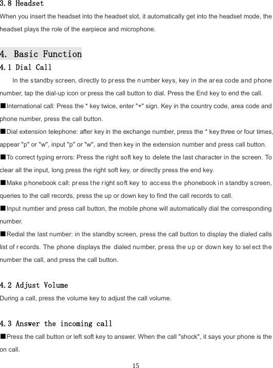  15 3.8 Headset When you insert the headset into the headset slot, it automatically get into the headset mode, the headset plays the role of the earpiece and microphone.  4. Basic Function 4.1 Dial Call In the s tandby screen, directly to pr ess the n umber keys, key in the ar ea code and phone number, tap the dial-up icon or press the call button to dial. Press the End key to end the call. ■International call: Press the * key twice, enter &quot;+&quot; sign. Key in the country code, area code and phone number, press the call button. ■Dial extension telephone: after key in the exchange number, press the * key three or four times, appear &quot;p&quot; or &quot;w&quot;, input &quot;p&quot; or &quot;w&quot;, and then key in the extension number and press call button. ■To correct typing errors: Press the right soft key to delete the last character in the screen. To clear all the input, long press the right soft key, or directly press the end key. ■Make phonebook c all: pr ess t he right soft key to acc ess th e phonebook in standby s creen, queries to the call records, press the up or down key to find the call records to call. ■Input number and press call button, the mobile phone will automatically dial the corresponding number. ■Redial the last number: in the standby screen, press the call button to display the dialed calls list of r ecords. The phone displays the dialed number, press the u p or down key to sel ect th e number the call, and press the call button.  4.2 Adjust Volume During a call, press the volume key to adjust the call volume.  4.3 Answer the incoming call ■Press the call button or left soft key to answer. When the call &quot;shock&quot;, it says your phone is the on call. 