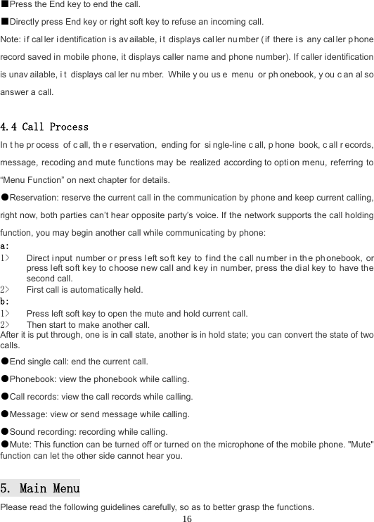  16■Press the End key to end the call. ■Directly press End key or right soft key to refuse an incoming call. Note: i f cal ler i dentification i s av ailable, i t displays cal ler nu mber ( if there i s any cal ler p hone record saved in mobile phone, it displays caller name and phone number). If caller identification is unav ailable, i t displays cal ler nu mber. While y ou us e menu or ph onebook, y ou c an al so answer a call.  4.4 Call Process In t he pr ocess of c all, th e r eservation, ending for  si ngle-line c all, p hone book, c all r ecords, message, recoding and mute functions may be  realized according to opti on menu, referring to “Menu Function” on next chapter for details. ●Reservation: reserve the current call in the communication by phone and keep current calling, right now, both parties can’t hear opposite party’s voice. If the network supports the call holding function, you may begin another call while communicating by phone: a:  1&gt; Direct i nput number o r pr ess l eft so ft key  to  f ind t he call nu mber i n th e ph onebook, or press left soft key to choose new call and k ey in number, press the dial key to have the second call. 2&gt; First call is automatically held. b:  1&gt; Press left soft key to open the mute and hold current call. 2&gt; Then start to make another call. After it is put through, one is in call state, another is in hold state; you can convert the state of two calls. ●End single call: end the current call. ●Phonebook: view the phonebook while calling. ●Call records: view the call records while calling. ●Message: view or send message while calling. ●Sound recording: recording while calling. ●Mute: This function can be turned off or turned on the microphone of the mobile phone. &quot;Mute&quot; function can let the other side cannot hear you.  5. Main Menu Please read the following guidelines carefully, so as to better grasp the functions. 