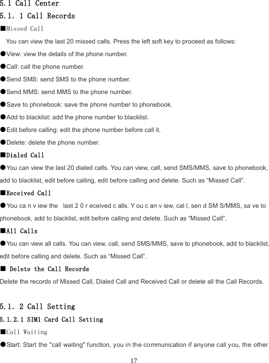  17 5.1 Call Center 5.1．1 Call Records ■Missed Call You can view the last 20 missed calls. Press the left soft key to proceed as follows: ●View: view the details of the phone number. ●Call: call the phone number. ●Send SMS: send SMS to the phone number. ●Send MMS: send MMS to the phone number. ●Save to phonebook: save the phone number to phonebook. ●Add to blacklist: add the phone number to blacklist. ●Edit before calling: edit the phone number before call it. ●Delete: delete the phone number. ■Dialed Call ●You can view the last 20 dialed calls. You can view, call, send SMS/MMS, save to phonebook, add to blacklist, edit before calling, edit before calling and delete. Such as “Missed Call”. ■Received Call ●You ca n v iew the  last 2 0 r eceived c alls. Y ou c an v iew, cal l, sen d SM S/MMS, sa ve to  phonebook, add to blacklist, edit before calling and delete. Such as “Missed Call”. ■All Calls ●You can view all calls. You can view, call, send SMS/MMS, save to phonebook, add to blacklist, edit before calling and delete. Such as “Missed Call”. ■ Delete the Call Records Delete the records of Missed Call, Dialed Call and Received Call or delete all the Call Records.  5.1．2 Call Setting 5.1.2.1 SIM1 Card Call Setting ■Call Waiting ●Start: Start the &quot;call waiting&quot; function, you in the communication if anyone call you, the other 