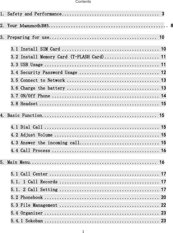 1Contents1. Safety and Performance ....................................... 32. Your Mammoth B85................................................ 83. Preparing for use ........................................... 103.1 Install SIM Card ....................................... 103.2 Install Memory Card (T-FLASH Card) ...................... 113.3 USB Usage .............................................. 113.4 Security Password Usage ................................ 123.5 Connect to Network ..................................... 133.6 Charge the battery ..................................... 133.7 ON/Off Phone ........................................... 143.8 Headset ................................................ 154. Basic Function .............................................. 154.1 Dial Call .............................................. 154.2 Adjust Volume .......................................... 154.3 Answer the incoming call................................ 154.4 Call Process ........................................... 165. Main Menu ................................................... 165.1 Call Center ............................................ 175.1．1 Call Records ........................................ 175.1．2 Call Setting ........................................ 175.2 Phonebook .............................................. 205.3 File Management ........................................ 225.4 Organizer .............................................. 235.4.1 Sokoban .............................................. 23