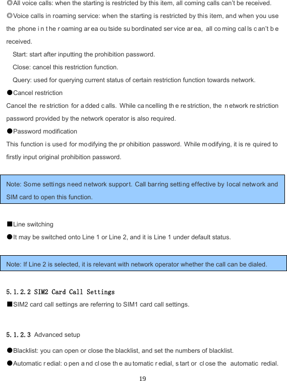  19◎All voice calls: when the starting is restricted by this item, all coming calls can’t be received. ◎Voice calls in roaming service: when the starting is restricted by this item, and when you use the phone i n t he r oaming ar ea ou tside su bordinated ser vice ar ea, all co ming cal ls c an’t b e received. Start: start after inputting the prohibition password. Close: cancel this restriction function. Query: used for querying current status of certain restriction function towards network. ●Cancel restriction Cancel the  re striction for a dded c alls. While ca ncelling th e re striction, the  n etwork re striction password provided by the network operator is also required. ●Password modification This function i s used for mo difying the pr ohibition password. While m odifying, it is re quired to firstly input original prohibition password.  Note: Some setti ngs n eed network support. Call barring setting effective by l ocal netw ork and SIM card to open this function.  ■Line switching ●It may be switched onto Line 1 or Line 2, and it is Line 1 under default status.  Note: If Line 2 is selected, it is relevant with network operator whether the call can be dialed.  5.1.2.2 SIM2 Card Call Settings ■SIM2 card call settings are referring to SIM1 card call settings.  5.1.2.3 Advanced setup ●Blacklist: you can open or close the blacklist, and set the numbers of blacklist. ●Automatic r edial: o pen a nd cl ose th e au tomatic r edial, s tart or  cl ose the  automatic redial. 