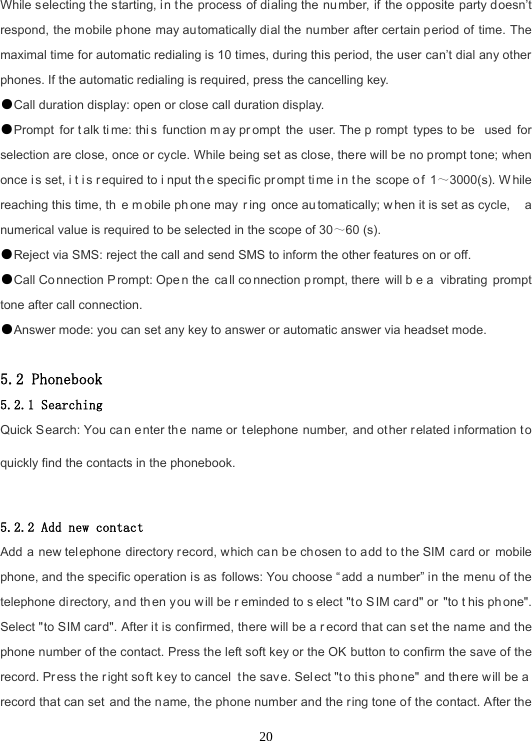  20While selecting the starting, in the process of dialing the  number, if the o pposite party doesn’t respond, the mobile phone may automatically dial the number after certain period of time. The maximal time for automatic redialing is 10 times, during this period, the user can’t dial any other phones. If the automatic redialing is required, press the cancelling key. ●Call duration display: open or close call duration display. ●Prompt for t alk ti me: thi s function m ay pr ompt the user. The p rompt types to be  used for selection are close, once or cycle. While being set as close, there will be no prompt tone; when once i s set, i t i s r equired to i nput th e specific pr ompt ti me i n the scope o f 1～3000(s). W hile reaching this time, th e m obile ph one may  r ing once au tomatically; w hen it is set as cycle,  a numerical value is required to be selected in the scope of 30～60 (s). ●Reject via SMS: reject the call and send SMS to inform the other features on or off. ●Call Co nnection P rompt: Ope n the  ca ll co nnection p rompt, there  will b e a  vibrating prompt tone after call connection. ●Answer mode: you can set any key to answer or automatic answer via headset mode.  5.2 Phonebook 5.2.1 Searching Quick Search: You can e nter th e name or t elephone number, and ot her r elated i nformation to quickly find the contacts in the phonebook.  5.2.2 Add new contact Add a new telephone directory record, which can be chosen to add to the SIM  card or  mobile phone, and the specific operation is as follows: You choose “ add a number” in the menu of the telephone di rectory, a nd th en you w ill be r eminded to s elect &quot;t o S IM car d&quot; or &quot;to t his ph one&quot;. Select &quot;to SIM card&quot;. After it is confirmed, there will be a r ecord that can s et the name and the phone number of the contact. Press the left soft key or the OK button to confirm the save of the record. Pr ess t he r ight so ft k ey to cancel  t he save. Sel ect &quot;t o thi s pho ne&quot; and th ere w ill be a  record that can set and the name, the phone number and the ring tone of the contact. After the 