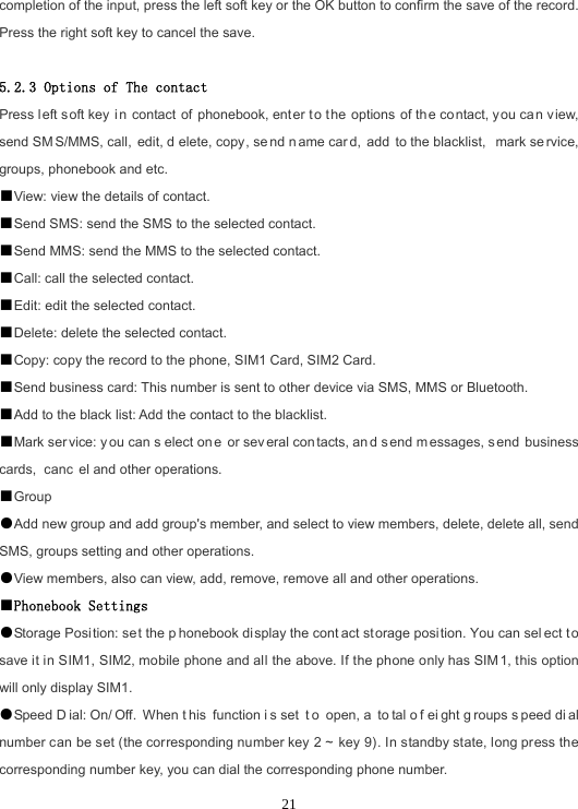  21completion of the input, press the left soft key or the OK button to confirm the save of the record. Press the right soft key to cancel the save.  5.2.3 Options of The contact Press left soft key in contact of phonebook, ent er to t he options of the contact, you can view, send SM S/MMS, call,  edit, d elete, copy, se nd n ame car d, add to the blacklist,  mark se rvice, groups, phonebook and etc. ■View: view the details of contact. ■Send SMS: send the SMS to the selected contact. ■Send MMS: send the MMS to the selected contact. ■Call: call the selected contact. ■Edit: edit the selected contact. ■Delete: delete the selected contact. ■Copy: copy the record to the phone, SIM1 Card, SIM2 Card. ■Send business card: This number is sent to other device via SMS, MMS or Bluetooth. ■Add to the black list: Add the contact to the blacklist. ■Mark ser vice: y ou can s elect on e or sev eral con tacts, an d s end m essages, s end business cards,  canc el and other operations. ■Group ●Add new group and add group&apos;s member, and select to view members, delete, delete all, send SMS, groups setting and other operations. ●View members, also can view, add, remove, remove all and other operations. ■Phonebook Settings ●Storage Position: set the p honebook display the cont act storage position. You can sel ect t o save it in SIM1, SIM2, mobile phone and all the above. If the phone only has SIM 1, this option will only display SIM1. ●Speed D ial: On/ Off. When t his function i s set  t o open, a  to tal o f ei ght g roups s peed di al number can be set (the corresponding number key 2 ~ key 9). In standby state, long press the corresponding number key, you can dial the corresponding phone number. 