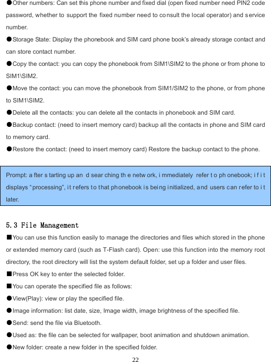  22●Other numbers: Can set this phone number and fixed dial (open fixed number need PIN2 code password, whether to support the fixed number need to co nsult the local operator) and s ervice number. ●Storage State: Display the phonebook and SIM card phone book’s already storage contact and can store contact number. ●Copy the contact: you can copy the phonebook from SIM1\SIM2 to the phone or from phone to SIM1\SIM2. ●Move the contact: you can move the phonebook from SIM1/SIM2 to the phone, or from phone to SIM1\SIM2. ●Delete all the contacts: you can delete all the contacts in phonebook and SIM card. ●Backup contact: (need to insert memory card) backup all the contacts in phone and SIM card to memory card. ●Restore the contact: (need to insert memory card) Restore the backup contact to the phone.  Prompt: a fter s tarting up an d sear ching th e netw ork, i mmediately refer t o ph onebook; i f i t displays “ processing”, i t r efers to t hat ph onebook is bei ng i nitialized, and users can r efer to i t later.  5.3 File Management ■You can use this function easily to manage the directories and files which stored in the phone or extended memory card (such as T-Flash card). Open: use this function into the memory root directory, the root directory will list the system default folder, set up a folder and user files. ■Press OK key to enter the selected folder. ■You can operate the specified file as follows: ●View(Play): view or play the specified file. ●Image information: list date, size, Image width, image brightness of the specified file. ●Send: send the file via Bluetooth. ●Used as: the file can be selected for wallpaper, boot animation and shutdown animation. ●New folder: create a new folder in the specified folder. 