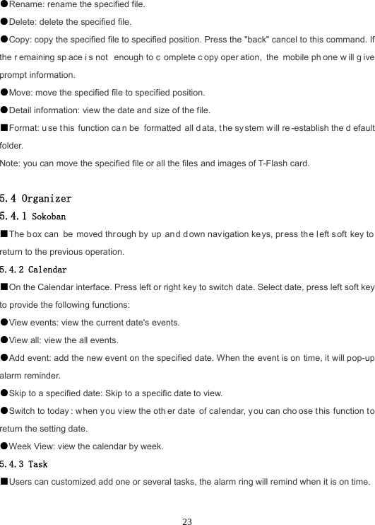  23●Rename: rename the specified file. ●Delete: delete the specified file. ●Copy: copy the specified file to specified position. Press the &quot;back&quot; cancel to this command. If the r emaining sp ace i s not  enough to c omplete c opy oper ation, the mobile ph one w ill g ive prompt information. ●Move: move the specified file to specified position. ●Detail information: view the date and size of the file. ■Format: u se t his function ca n be  formatted all d ata, t he sy stem w ill re -establish the d efault folder. Note: you can move the specified file or all the files and images of T-Flash card.  5.4 Organizer 5.4.1 Sokoban ■The box can be moved thr ough by  up  and d own nav igation ke ys, pr ess th e left soft key to  return to the previous operation. 5.4.2 Calendar ■On the Calendar interface. Press left or right key to switch date. Select date, press left soft key to provide the following functions: ●View events: view the current date&apos;s events. ●View all: view the all events. ●Add event: add the new event on the specified date. When the event is on time, it will pop-up alarm reminder. ●Skip to a specified date: Skip to a specific date to view. ●Switch to today : when you v iew the oth er date of cal endar, you can cho ose t his function to return the setting date. ●Week View: view the calendar by week. 5.4.3 Task ■Users can customized add one or several tasks, the alarm ring will remind when it is on time.  