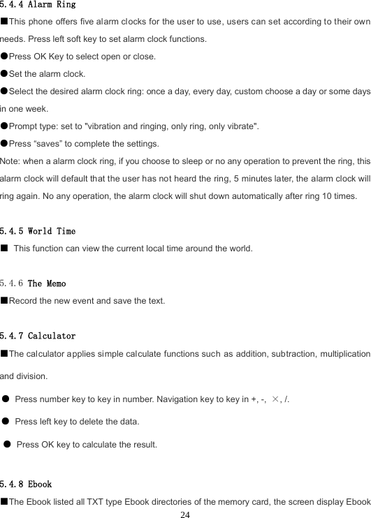  245.4.4 Alarm Ring ■This phone offers five alarm clocks for the user to use, users can set according to their own needs. Press left soft key to set alarm clock functions. ●Press OK Key to select open or close. ●Set the alarm clock. ●Select the desired alarm clock ring: once a day, every day, custom choose a day or some days in one week. ●Prompt type: set to &quot;vibration and ringing, only ring, only vibrate&quot;. ●Press “saves” to complete the settings. Note: when a alarm clock ring, if you choose to sleep or no any operation to prevent the ring, this alarm clock will default that the user has not heard the ring, 5 minutes later, the alarm clock will ring again. No any operation, the alarm clock will shut down automatically after ring 10 times.  5.4.5 World Time ■ This function can view the current local time around the world.  5.4.6 The Memo ■Record the new event and save the text.  5.4.7 Calculator ■The calculator applies simple calculate functions such as addition, subtraction, multiplication and division. ● Press number key to key in number. Navigation key to key in +, -,  ×, /. ● Press left key to delete the data. ● Press OK key to calculate the result.  5.4.8 Ebook ■The Ebook listed all TXT type Ebook directories of the memory card, the screen display Ebook 