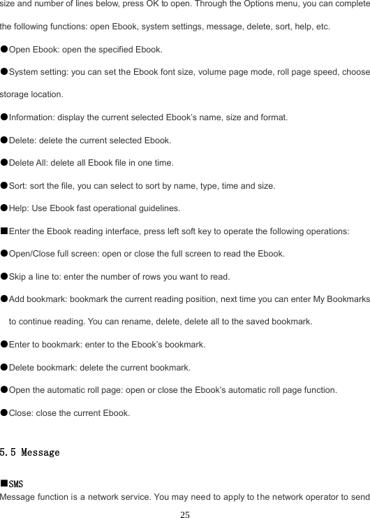  25size and number of lines below, press OK to open. Through the Options menu, you can complete the following functions: open Ebook, system settings, message, delete, sort, help, etc. ●Open Ebook: open the specified Ebook. ●System setting: you can set the Ebook font size, volume page mode, roll page speed, choose storage location. ●Information: display the current selected Ebook’s name, size and format. ●Delete: delete the current selected Ebook. ●Delete All: delete all Ebook file in one time. ●Sort: sort the file, you can select to sort by name, type, time and size. ●Help: Use Ebook fast operational guidelines. ■Enter the Ebook reading interface, press left soft key to operate the following operations: ●Open/Close full screen: open or close the full screen to read the Ebook. ●Skip a line to: enter the number of rows you want to read. ●Add bookmark: bookmark the current reading position, next time you can enter My Bookmarks to continue reading. You can rename, delete, delete all to the saved bookmark. ●Enter to bookmark: enter to the Ebook’s bookmark. ●Delete bookmark: delete the current bookmark. ●Open the automatic roll page: open or close the Ebook’s automatic roll page function. ●Close: close the current Ebook.  5.5 Message  ■SMS Message function is a network service. You may need to apply to the network operator to send 
