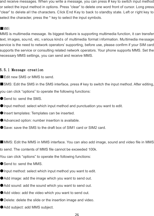  26and receive messages. When you write a message, you can press # key to switch input method or select the input method in options. Press “clear” to delete one word front of cursor. Long press “clear” to delete all the ch aracters. Click E nd Key to back to standby state. Left or right key to select the character, press the * key to select the input symbols.  ■MMS MMS is multimedia message. Its biggest feature is supporting multimedia function, it can transfer text, im ages, sou nd, etc, v arious kind s of multimedia format i nformation. Mu ltimedia me ssage service is the need to network operators’ supporting, before use, please confirm if your SIM card supports the service or consulting related network operators. Your phone supports MMS. Set the necessary MMS settings, you can send and receive MMS.  5.5.1 Message creation ■Edit new SMS or MMS to send. ■SMS: Edit the SMS in the SMS interface, press # key to switch the input method. After editing, you can click “options” to operate the following functions: ●Send to: send the SMS. ●Input method: select which input method and punctuation you want to edit. ●Insert templates: Templates can be inserted. ●Advanced option: number insertion is available. ●Save: save the SMS to the draft box of SIM1 card or SIM2 card.  ■MMS: Edit the MMS in MMS interface. You can also add image, sound and video file in MMS to send. The contents of MMS file cannot be exceeded 100k. You can click “options” to operate the following functions: ●Send to: send the MMS. ●Input method: select which input method you want to edit. ●Add image: add the image which you want to send out. ●Add sound: add the sound which you want to send out. ●Add video: add the video which you want to send out. ●Delete: delete the slide or the insertion image and video. ●Add subject: add MMS subject. 