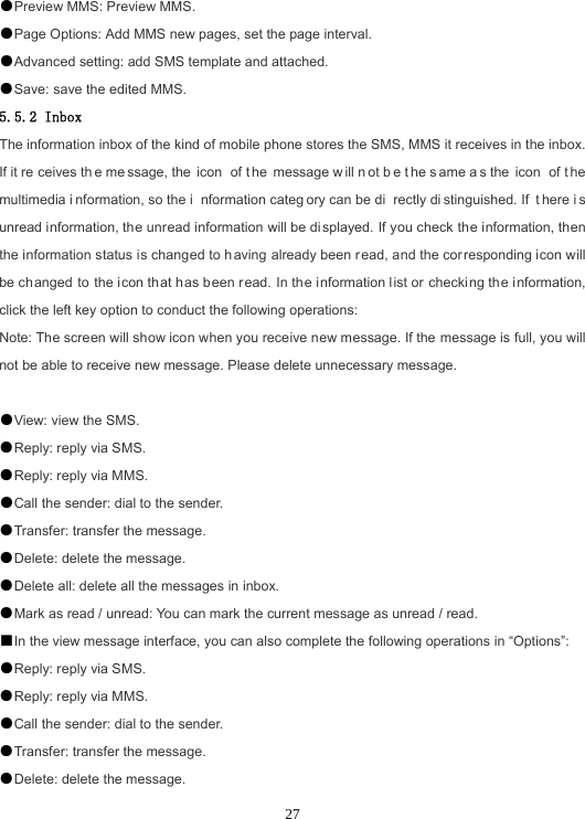  27●Preview MMS: Preview MMS. ●Page Options: Add MMS new pages, set the page interval. ●Advanced setting: add SMS template and attached. ●Save: save the edited MMS. 5.5.2 Inbox The information inbox of the kind of mobile phone stores the SMS, MMS it receives in the inbox. If it re ceives th e me ssage, the  icon  of t he message w ill n ot b e t he s ame a s the  icon  of t he multimedia i nformation, so the i nformation categ ory can be di rectly di stinguished. If  t here i s unread information, the unread information will be displayed. If you check the information, then the information status is changed to having already been r ead, and the corresponding icon will be changed to the icon that has been read. In the information list or checking the information, click the left key option to conduct the following operations: Note: The screen will show icon when you receive new message. If the message is full, you will not be able to receive new message. Please delete unnecessary message.  ●View: view the SMS. ●Reply: reply via SMS. ●Reply: reply via MMS. ●Call the sender: dial to the sender. ●Transfer: transfer the message. ●Delete: delete the message. ●Delete all: delete all the messages in inbox. ●Mark as read / unread: You can mark the current message as unread / read. ■In the view message interface, you can also complete the following operations in “Options”: ●Reply: reply via SMS. ●Reply: reply via MMS. ●Call the sender: dial to the sender. ●Transfer: transfer the message. ●Delete: delete the message. 