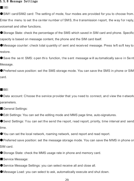  29 5.5.8 Message Settings ■SMS ●SIM1 card/SIM2 card: The setting of mode, four modes are provided for you to choose from. Enter th e menu to set  th e ce nter nu mber o f SM S, th e tr ansmission r eport, the w ay f or r eply, voicemail and other functions. ●Storage State: check the percentage of the SMS which saved in SIM card and phone. Specific capacity is based on message content, the phone and the SIM card itself. ●Message counter: c heck t otal q uantity o f sent and receiv ed message. Press  left so ft key to restore. ●Save the  se nt SMS: o pen thi s function, t he s ent message w ill au tomatically sav e i n Se nt Message. ●Preferred save position: set the SMS storage mode. You can save the SMS in phone or SIM card.  ■MMS ●Data account: Choose the s ervice pr ovider that y ou need to connect, and view the n etwork parameters. ■General Settings: ●Edit Settings: You can set the editing mode and MMS page time, auto-signatures. ●Send Settings: You can set the send t he report, read report, priority, time interval and send time. ●You can set the local network, roaming network, send report and read report. ●Preferred save position: set the message storage mode. You can save the M MS in phone or SIM card. ●Storage State: check the MMS usage rate in phone and memory card. ■Service Message: ●Service Message Settings: you can select receive all and close all. ●Message Load: you can select to ask, automatically execute and shut down. 