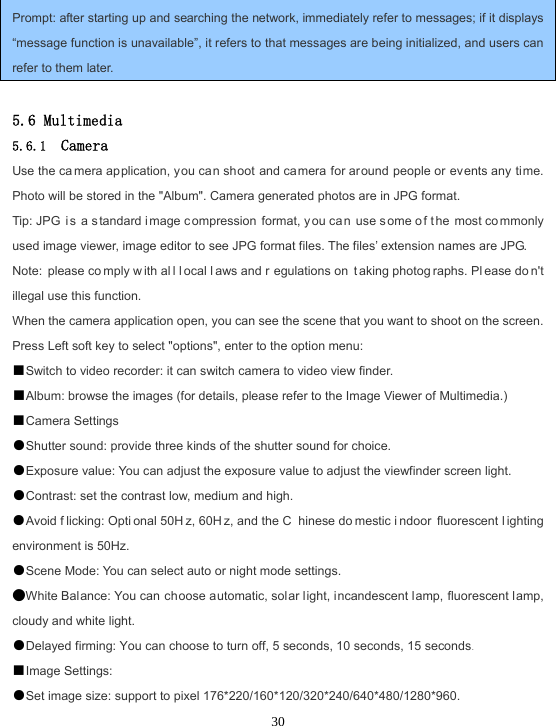  30 Prompt: after starting up and searching the network, immediately refer to messages; if it displays “message function is unavailable”, it refers to that messages are being initialized, and users can refer to them later.  5.6 Multimedia 5.6.1  Camera Use the ca mera application, you can shoot and camera for around people or events any time. Photo will be stored in the &quot;Album&quot;. Camera generated photos are in JPG format. Tip: JPG  i s a s tandard i mage c ompression format, y ou ca n use s ome o f t he most co mmonly used image viewer, image editor to see JPG format files. The files’ extension names are JPG. Note: please co mply w ith al l l ocal l aws and r egulations on  t aking photog raphs. Pl ease do n&apos;t illegal use this function. When the camera application open, you can see the scene that you want to shoot on the screen. Press Left soft key to select &quot;options&quot;, enter to the option menu: ■Switch to video recorder: it can switch camera to video view finder. ■Album: browse the images (for details, please refer to the Image Viewer of Multimedia.) ■Camera Settings ●Shutter sound: provide three kinds of the shutter sound for choice. ●Exposure value: You can adjust the exposure value to adjust the viewfinder screen light. ●Contrast: set the contrast low, medium and high. ●Avoid f licking: Opti onal 50H z, 60H z, and the C hinese do mestic i ndoor fluorescent l ighting environment is 50Hz. ●Scene Mode: You can select auto or night mode settings. ●White Balance: You can choose automatic, solar light, incandescent lamp, fluorescent lamp, cloudy and white light. ●Delayed firming: You can choose to turn off, 5 seconds, 10 seconds, 15 seconds. ■Image Settings: ●Set image size: support to pixel 176*220/160*120/320*240/640*480/1280*960. 