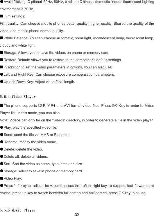  32●Avoid f licking: O ptional 50Hz, 60H z, a nd the C hinese domestic i ndoor fluorescent l ighting environment is 50Hz. ■Film settings: Film quality: Can choose mobile phones better quality, higher quality, Shared the quality of the video, and mobile phone normal quality. ■White Balance: You can choose automatic, solar light, incandescent lamp, fluorescent lamp, cloudy and white light. ■Storage: Allows you to save the videos on phone or memory card. ■Restore Default: Allows you to restore to the camcorder’s default settings. ■In addition to set the video parameters in options, you can also use: ●Left and Right Key: Can choose exposure compensation parameters. ●Up and Down Key: Adjust video focal length.  5.6.4 Video Player ■The phone supports 3GP, M P4 and AVI format video files. Press OK K ey to  enter t o Video Player list, in this mode, you can also: Note: Videos can only be on the &quot;videos&quot; directory, in order to generate a file in the video player. ●Play: play the specified video file. ●Send: send the file via MMS or Bluetooth. ●Rename: modify the video name. ●Delete: delete the video. ●Delete all: delete all videos. ●Sort: Sort the video as name, type, time and size. ●Storage: select to save in phone or memory card. ■Video Play: ●Press *  # k ey to  adjust t he v olume, pr ess th e l eft or r ight key  t o su pport fast forward an d rewind, press up key to switch between full-screen and half-screen, press OK key to pause.  5.6.5 Music Player 