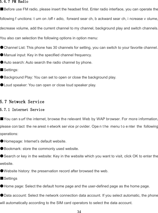 345.6.7 FM Radio ■Before use FM radio, please insert the headset first. Enter radio interface, you can operate the following f unctions: t urn on /off r adio, forward sear ch, b ackward sear ch, i ncrease v olume, decrease volume, add the current channel to my channel, background play and switch channels. You also can selection the following options in option menu: ●Channel List: This phone has 30 channels for setting, you can switch to your favorite channel.●Manual input: Key in the specified channel frequency.●Auto search: Auto search the radio channel by phone.■Settings:●Background Play: You can set to open or close the background play.●Loud speaker: You can open or close loud speaker play.5.7 Network Service 5.7.1 Internet Service ■You can s urf the internet, browse the relevant Web by WAP browser. For more information, please con tact the ne arest n etwork ser vice pr ovider. Ope n t he menu t o e nter the following operations: ●Homepage: Internet’s default website.●Bookmark: store the commonly used website.●Search or key in the website: Key in the website which you want to visit, click OK to enter the website. ●Website history: the preservation record after browsed the web. ■Settings●Home page: Select the default home page and the user-defined page as the home page.●Data account: Select the network connection data account. If you select automatic, the phone will automatically according to the SIM card operators to select the data account. 