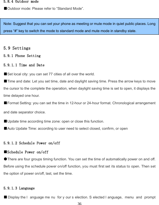 365.8.4 Outdoor mode ■Outdoor mode: Please refer to “Standard Mode”.Note: Suggest that you can set your phone as meeting or mute mode in quiet public places. Long press “#” key to switch the mode to standard mode and mute mode in standby state. 5.9 Settings 5.9.1 Phone Setting 5.9.1.1 Time and Date ■Set local city: you can set 77 cities of all over the world.■Time and date: Let you set time, date and daylight saving time. Press the arrow keys to move the cursor to the complete the operation, when daylight saving time is set to open, it displays the time delayed one hour. ■Format Setting: you can set the time in 12-hour or 24-hour format. Chronological arrangement and date separator choice. ■Update time according time zone: open or close this function.■Auto Update Time: according to user need to select closed, confirm, or open 5.9.1.2 Schedule Power on/off ■Schedule Power on/off●There are four groups timing function. You can set the time of automatically power on and off. Before using the schedule power on/off function, you must first set its status to open. Then set the option of power on/off, last, set the time. 5.9.1.3 Language ■Display the l anguage me nu for y our s election. S elected l anguage, menu and prompt 