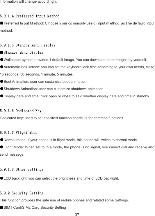 37information will change accordingly. 5.9.1.4 Preferred Input Method ■Preferred In put M ethod: C hoose y our co mmonly use d i nput m ethod as t he de fault i nput method. 5.9.1.5 Standby Menu Display ■Standby Menu Display●Wallpaper: system provides 1 default image. You can download other images by yourself.●Automatic lock screen: you can set the keyboard lock time according to your own needs, close, 15 seconds, 30 seconds, 1 minute, 5 minutes. ●Boot Animation: user can customize boot animation. ●Shutdown Animation: user can customize shutdown animation. ●Display date and time: click open or close to said whether display date and time in standby.5.9.1.6 Dedicated Key Dedicated key: used to set specified function shortcuts for common functions. 5.9.1.7 Flight Mode ●Normal mode: if your phone is in flight mode, this option will switch to normal mode.●Flight Mode: When set to this mode, the phone is no signal, you cannot dial and receive and send message. 5.9.1.8 Other Settings ●LCD backlight: you can select the brightness and time of LCD backlight.5.9.2 Security Setting This function provides the safe use of mobile phones and related some Settings. ■SIM1 Card/SIM2 Card Security Setting